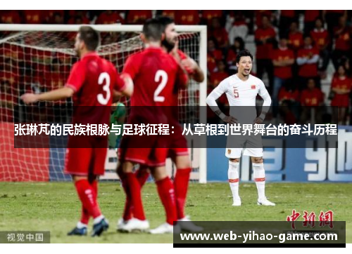 张琳芃的民族根脉与足球征程：从草根到世界舞台的奋斗历程