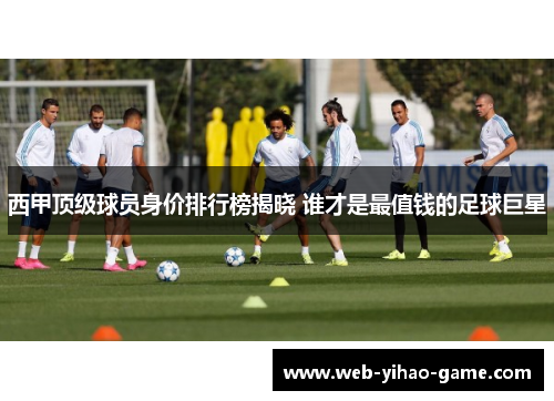 西甲顶级球员身价排行榜揭晓 谁才是最值钱的足球巨星