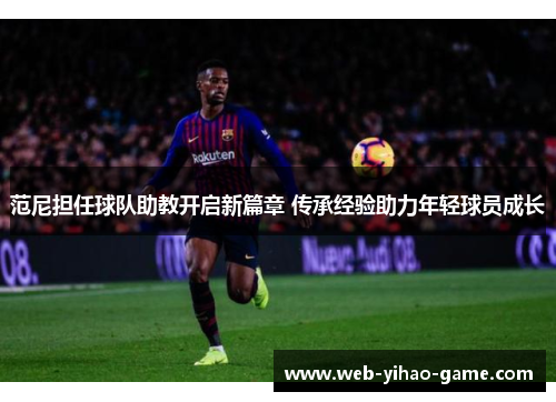 范尼担任球队助教开启新篇章 传承经验助力年轻球员成长