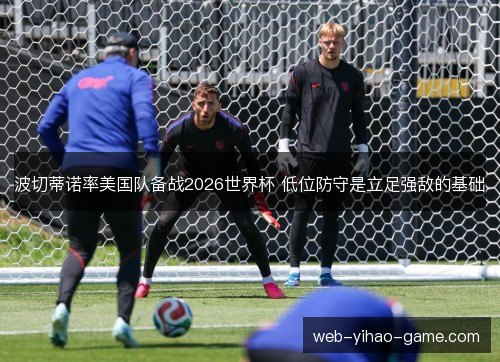 波切蒂诺率美国队备战2026世界杯 低位防守是立足强敌的基础 波切蒂诺率美国队备战2026世界杯 低位防守是立足强敌的基础